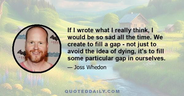 If I wrote what I really think, I would be so sad all the time. We create to fill a gap - not just to avoid the idea of dying, it's to fill some particular gap in ourselves.