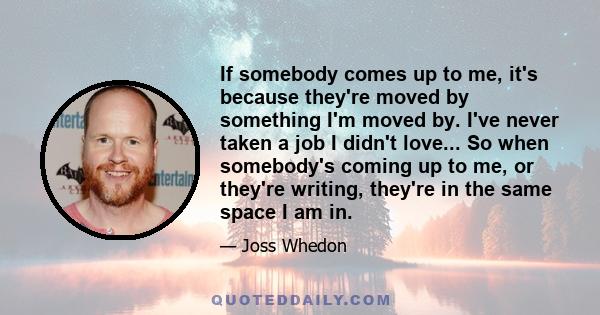 If somebody comes up to me, it's because they're moved by something I'm moved by. I've never taken a job I didn't love... So when somebody's coming up to me, or they're writing, they're in the same space I am in.