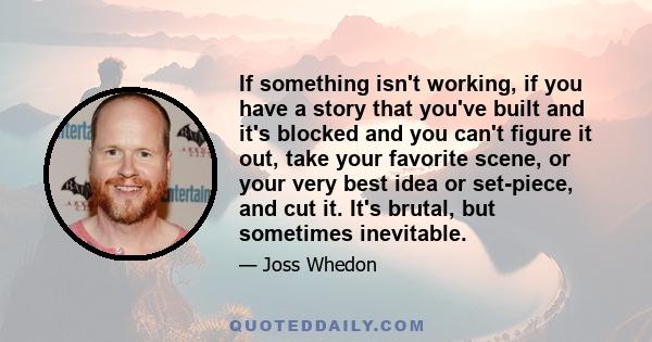 If something isn't working, if you have a story that you've built and it's blocked and you can't figure it out, take your favorite scene, or your very best idea or set-piece, and cut it. It's brutal, but sometimes