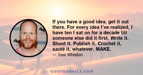 If you have a good idea, get it out there. For every idea I’ve realized, I have ten I sat on for a decade till someone else did it first. Write it. Shoot it. Publish it. Crochet it, sauté it, whatever. MAKE.