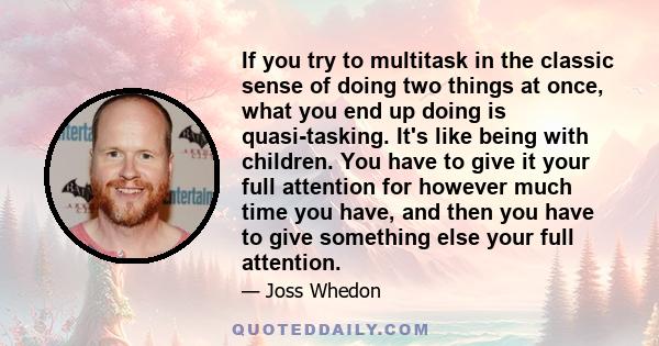 If you try to multitask in the classic sense of doing two things at once, what you end up doing is quasi-tasking. It's like being with children. You have to give it your full attention for however much time you have,