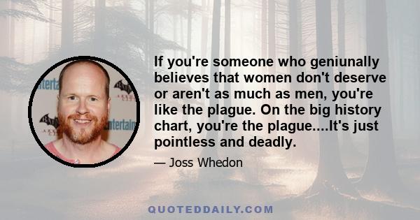 If you're someone who geniunally believes that women don't deserve or aren't as much as men, you're like the plague. On the big history chart, you're the plague....It's just pointless and deadly.