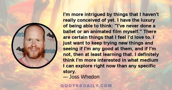 I'm more intrigued by things that I haven't really conceived of yet. I have the luxury of being able to think: I've never done a ballet or an animated film myself. There are certain things that I feel I'd love to. I