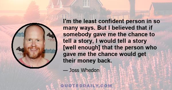 I'm the least confident person in so many ways. But I believed that if somebody gave me the chance to tell a story, I would tell a story [well enough] that the person who gave me the chance would get their money back.