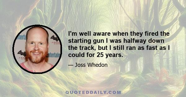 I'm well aware when they fired the starting gun I was halfway down the track, but I still ran as fast as I could for 25 years.