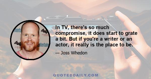 In TV, there's so much compromise, it does start to grate a bit. But if you're a writer or an actor, it really is the place to be.