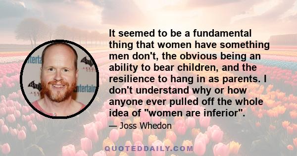 It seemed to be a fundamental thing that women have something men don't, the obvious being an ability to bear children, and the resilience to hang in as parents. I don't understand why or how anyone ever pulled off the