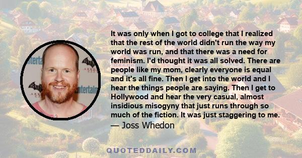 It was only when I got to college that I realized that the rest of the world didn't run the way my world was run, and that there was a need for feminism. I'd thought it was all solved. There are people like my mom,