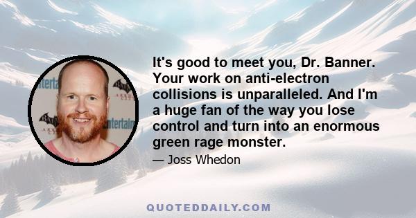 It's good to meet you, Dr. Banner. Your work on anti-electron collisions is unparalleled. And I'm a huge fan of the way you lose control and turn into an enormous green rage monster.