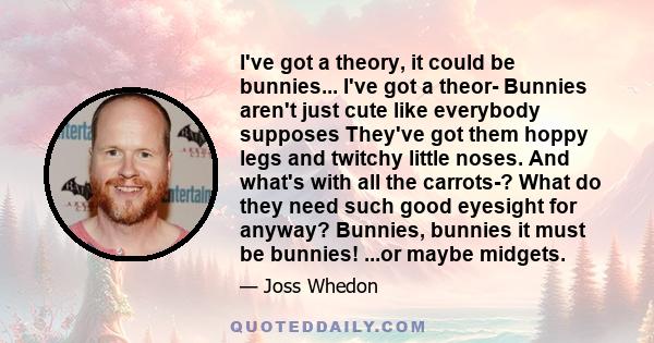 I've got a theory, it could be bunnies... I've got a theor- Bunnies aren't just cute like everybody supposes They've got them hoppy legs and twitchy little noses. And what's with all the carrots-? What do they need such 