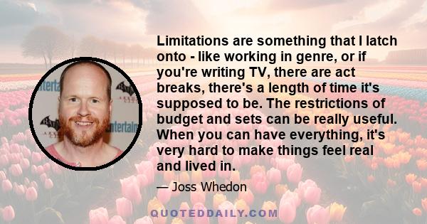 Limitations are something that I latch onto - like working in genre, or if you're writing TV, there are act breaks, there's a length of time it's supposed to be. The restrictions of budget and sets can be really useful. 