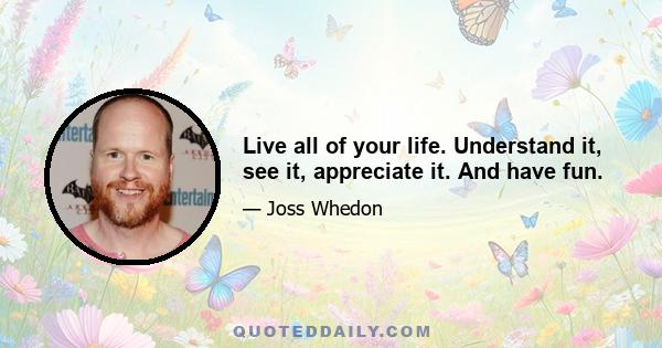 Live all of your life. Understand it, see it, appreciate it. And have fun.