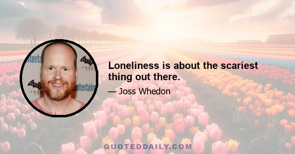 Loneliness is about the scariest thing out there.