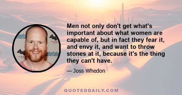 Men not only don't get what's important about what women are capable of, but in fact they fear it, and envy it, and want to throw stones at it, because it's the thing they can't have.