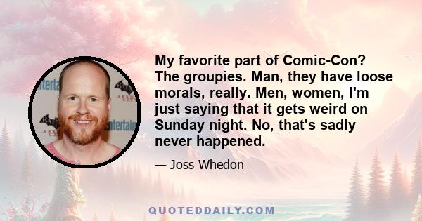 My favorite part of Comic-Con? The groupies. Man, they have loose morals, really. Men, women, I'm just saying that it gets weird on Sunday night. No, that's sadly never happened.