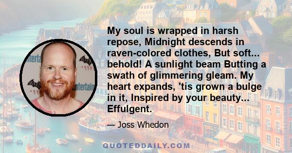 My soul is wrapped in harsh repose, Midnight descends in raven-colored clothes, But soft... behold! A sunlight beam Butting a swath of glimmering gleam. My heart expands, 'tis grown a bulge in it, Inspired by your