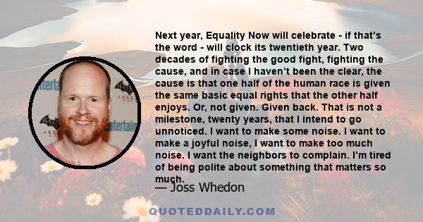 Next year, Equality Now will celebrate - if that’s the word - will clock its twentieth year. Two decades of fighting the good fight, fighting the cause, and in case I haven’t been the clear, the cause is that one half