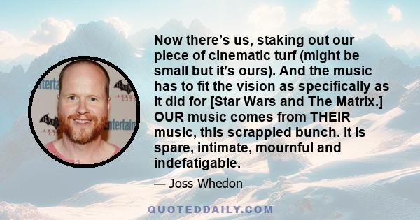 Now there’s us, staking out our piece of cinematic turf (might be small but it’s ours). And the music has to fit the vision as specifically as it did for [Star Wars and The Matrix.] OUR music comes from THEIR music,