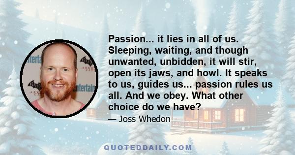 Passion... it lies in all of us. Sleeping, waiting, and though unwanted, unbidden, it will stir, open its jaws, and howl. It speaks to us, guides us... passion rules us all. And we obey. What other choice do we have?