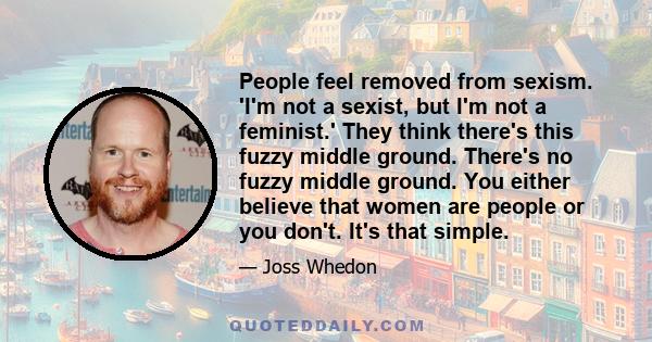 People feel removed from sexism. 'I'm not a sexist, but I'm not a feminist.' They think there's this fuzzy middle ground. There's no fuzzy middle ground. You either believe that women are people or you don't. It's that