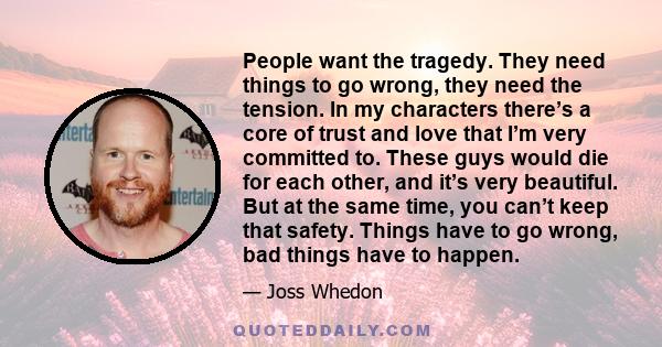 People want the tragedy. They need things to go wrong, they need the tension. In my characters there’s a core of trust and love that I’m very committed to. These guys would die for each other, and it’s very beautiful.