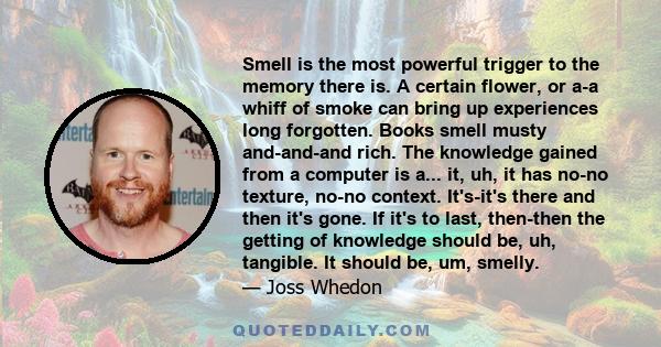 Smell is the most powerful trigger to the memory there is. A certain flower, or a-a whiff of smoke can bring up experiences long forgotten. Books smell musty and-and-and rich. The knowledge gained from a computer is