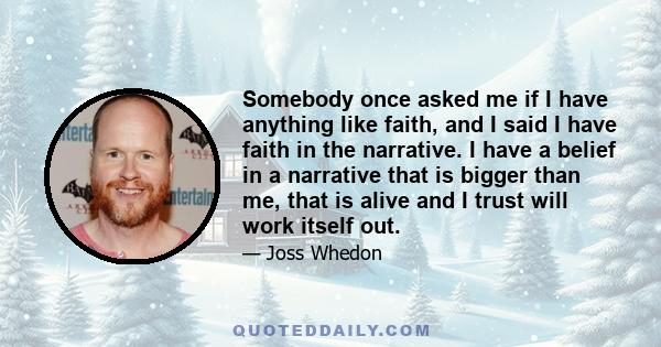 Somebody once asked me if I have anything like faith, and I said I have faith in the narrative. I have a belief in a narrative that is bigger than me, that is alive and I trust will work itself out.