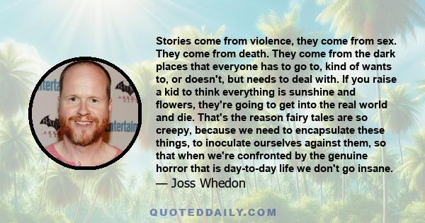 Stories come from violence, they come from sex. They come from death. They come from the dark places that everyone has to go to, kind of wants to, or doesn't, but needs to deal with. If you raise a kid to think