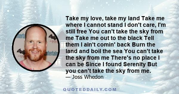 Take my love, take my land Take me where I cannot stand I don't care, I'm still free You can't take the sky from me Take me out to the black Tell them I ain't comin' back Burn the land and boil the sea You can't take