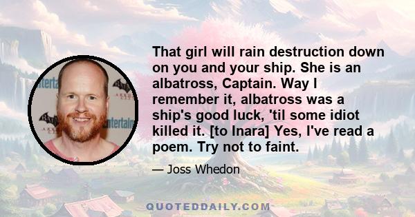 That girl will rain destruction down on you and your ship. She is an albatross, Captain. Way I remember it, albatross was a ship's good luck, 'til some idiot killed it. [to Inara] Yes, I've read a poem. Try not to faint.