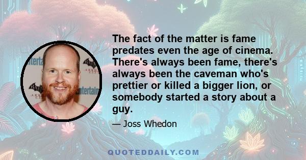 The fact of the matter is fame predates even the age of cinema. There's always been fame, there's always been the caveman who's prettier or killed a bigger lion, or somebody started a story about a guy.