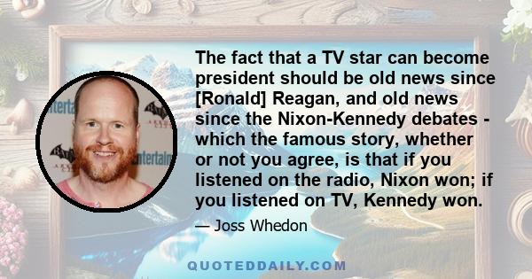 The fact that a TV star can become president should be old news since [Ronald] Reagan, and old news since the Nixon-Kennedy debates - which the famous story, whether or not you agree, is that if you listened on the