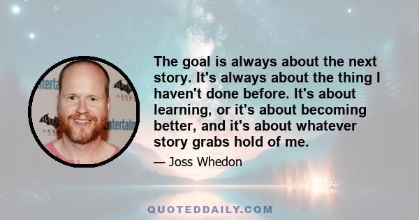 The goal is always about the next story. It's always about the thing I haven't done before. It's about learning, or it's about becoming better, and it's about whatever story grabs hold of me.