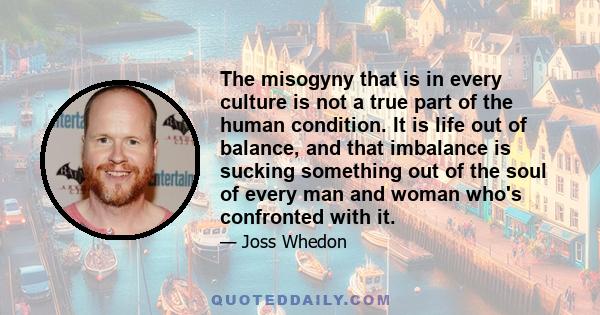 The misogyny that is in every culture is not a true part of the human condition. It is life out of balance, and that imbalance is sucking something out of the soul of every man and woman who's confronted with it.