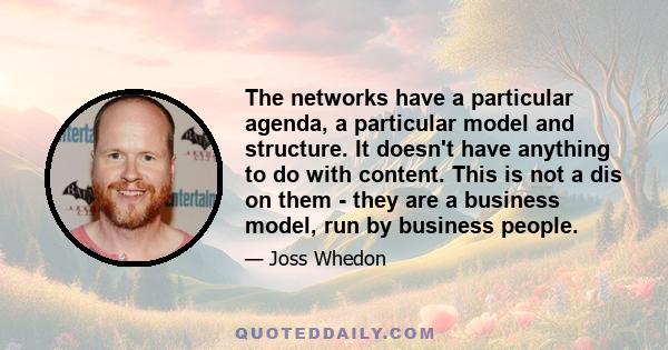 The networks have a particular agenda, a particular model and structure. It doesn't have anything to do with content. This is not a dis on them - they are a business model, run by business people.