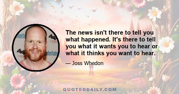 The news isn't there to tell you what happened. It's there to tell you what it wants you to hear or what it thinks you want to hear.