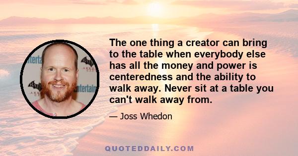 The one thing a creator can bring to the table when everybody else has all the money and power is centeredness and the ability to walk away. Never sit at a table you can't walk away from.