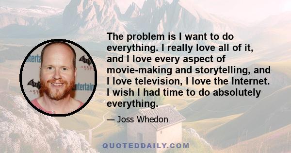 The problem is I want to do everything. I really love all of it, and I love every aspect of movie-making and storytelling, and I love television, I love the Internet. I wish I had time to do absolutely everything.