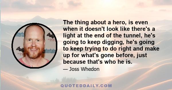 The thing about a hero, is even when it doesn't look like there's a light at the end of the tunnel, he's going to keep digging, he's going to keep trying to do right and make up for what's gone before, just because