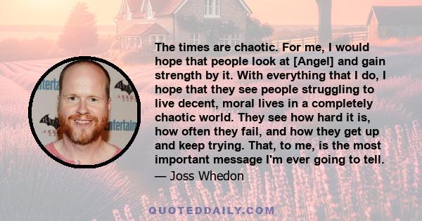 The times are chaotic. For me, I would hope that people look at [Angel] and gain strength by it. With everything that I do, I hope that they see people struggling to live decent, moral lives in a completely chaotic