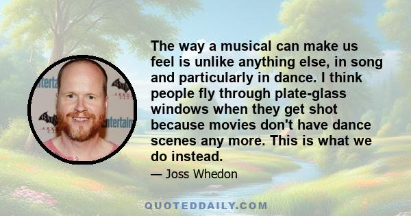 The way a musical can make us feel is unlike anything else, in song and particularly in dance. I think people fly through plate-glass windows when they get shot because movies don't have dance scenes any more. This is