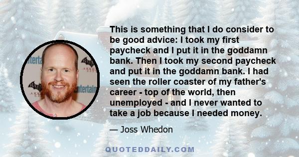 This is something that I do consider to be good advice: I took my first paycheck and I put it in the goddamn bank. Then I took my second paycheck and put it in the goddamn bank. I had seen the roller coaster of my