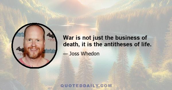 War is not just the business of death, it is the antitheses of life.