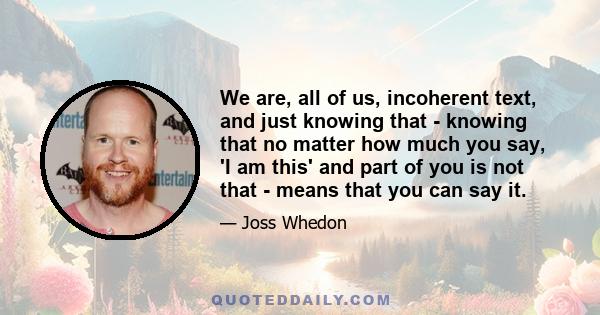 We are, all of us, incoherent text, and just knowing that - knowing that no matter how much you say, 'I am this' and part of you is not that - means that you can say it.