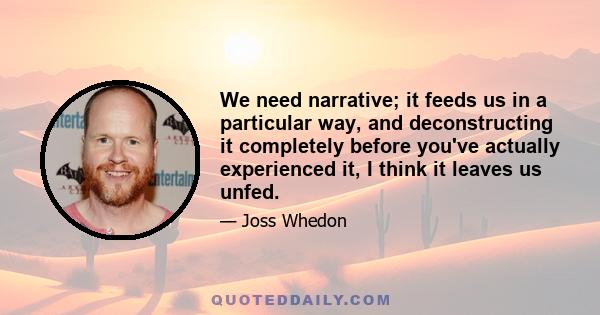 We need narrative; it feeds us in a particular way, and deconstructing it completely before you've actually experienced it, I think it leaves us unfed.