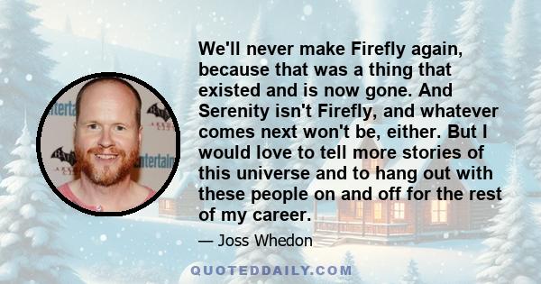 We'll never make Firefly again, because that was a thing that existed and is now gone. And Serenity isn't Firefly, and whatever comes next won't be, either. But I would love to tell more stories of this universe and to