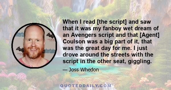 When I read [the script] and saw that it was my fanboy wet dream of an Avengers script and that [Agent] Coulson was a big part of it, that was the great day for me. I just drove around the streets with the script in the 