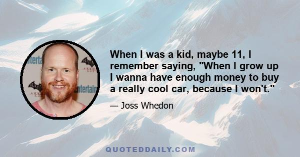 When I was a kid, maybe 11, I remember saying, When I grow up I wanna have enough money to buy a really cool car, because I won't.