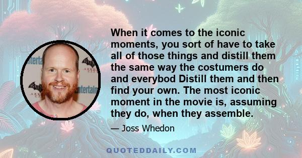 When it comes to the iconic moments, you sort of have to take all of those things and distill them the same way the costumers do and everybod Distill them and then find your own. The most iconic moment in the movie is,