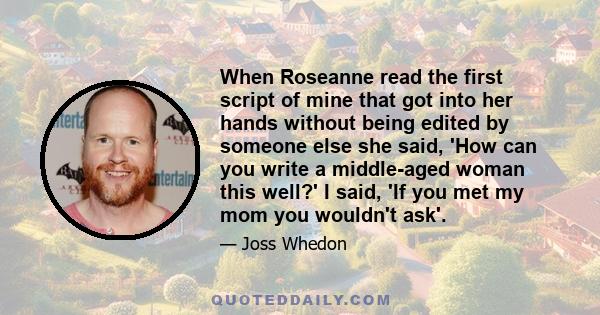 When Roseanne read the first script of mine that got into her hands without being edited by someone else she said, 'How can you write a middle-aged woman this well?' I said, 'If you met my mom you wouldn't ask'.